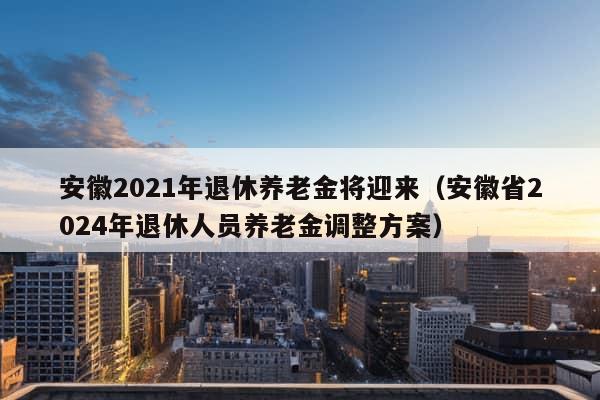 安徽2021年退休养老金将迎来（安徽省2024年退休人员养老金调整方案）