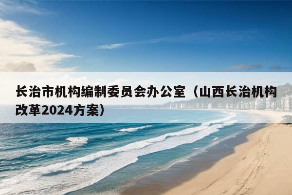 长治市机构编制委员会办公室（山西长治机构改革2024方案）