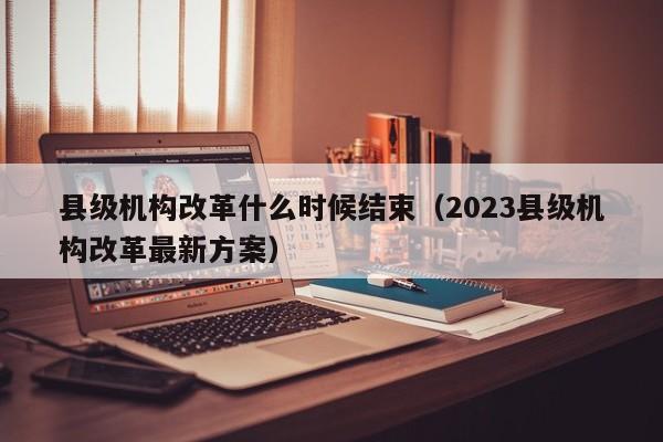 县级机构改革什么时候结束（2023县级机构改革最新方案）