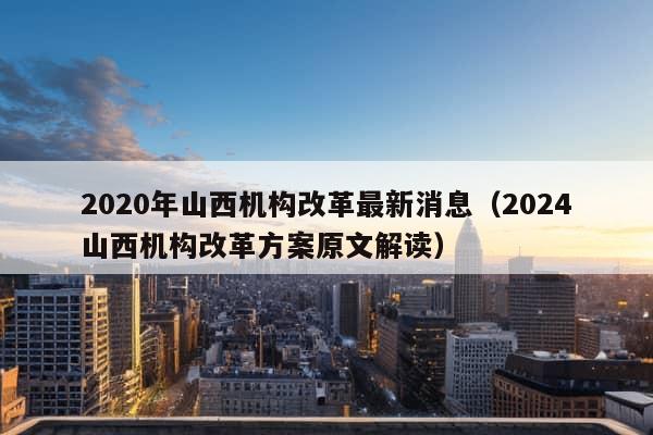 2020年山西机构改革最新消息（2024山西机构改革方案原文解读）