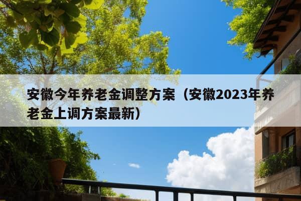 安徽今年养老金调整方案（安徽2023年养老金上调方案最新）