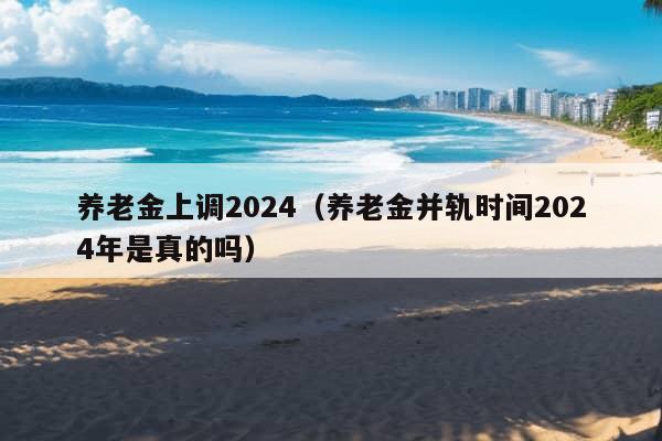 养老金上调2024（养老金并轨时间2024年是真的吗）