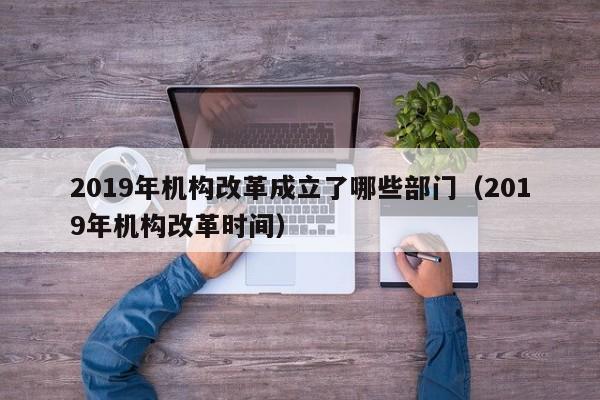 2019年机构改革成立了哪些部门（2019年机构改革时间）