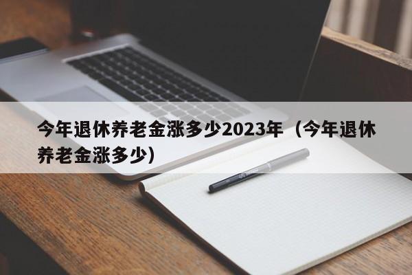 今年退休养老金涨多少2023年（今年退休养老金涨多少）