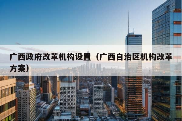 广西政府改革机构设置（广西自治区机构改革方案）