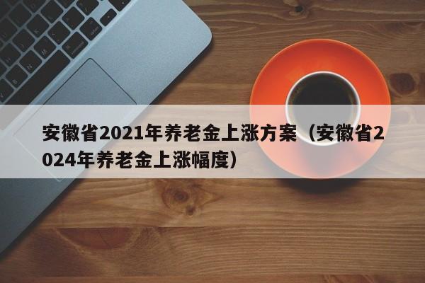 安徽省2021年养老金上涨方案（安徽省2024年养老金上涨幅度）