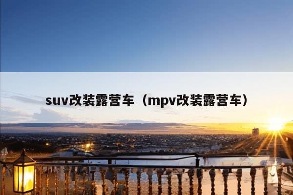 suv改装露营车（mpv改装露营车）