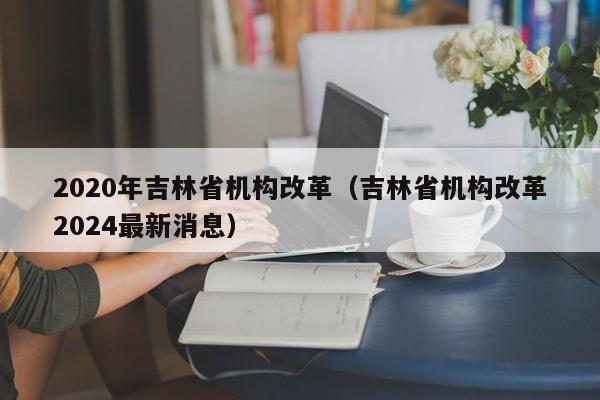 2020年吉林省机构改革（吉林省机构改革2024最新消息）