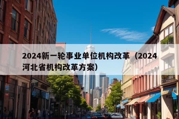 2024新一轮事业单位机构改革（2024河北省机构改革方案）