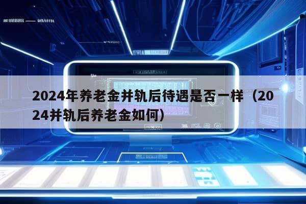 2024年养老金并轨后待遇是否一样（2024并轨后养老金如何）