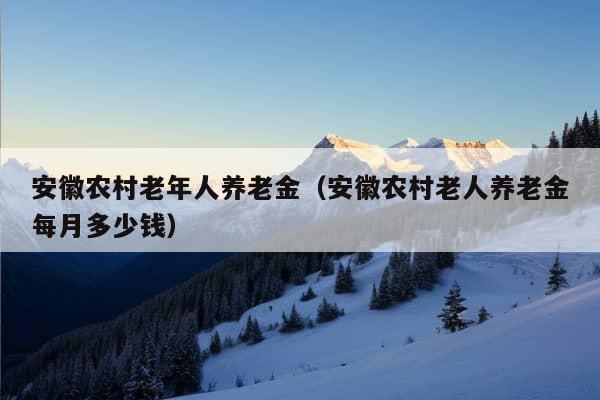 安徽农村老年人养老金（安徽农村老人养老金每月多少钱）