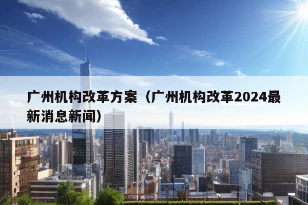 广州机构改革方案（广州机构改革2024最新消息新闻）