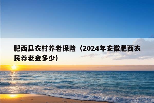 肥西县农村养老保险（2024年安徽肥西农民养老金多少）