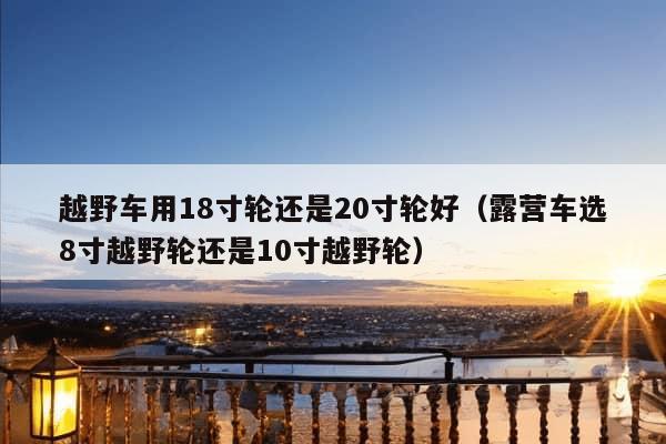 越野车用18寸轮还是20寸轮好（露营车选8寸越野轮还是10寸越野轮）