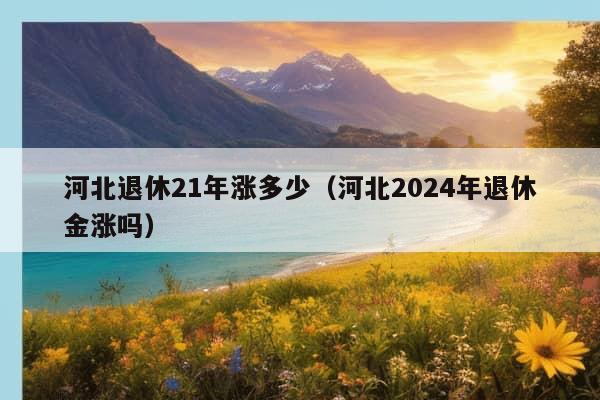 河北退休21年涨多少（河北2024年退休金涨吗）