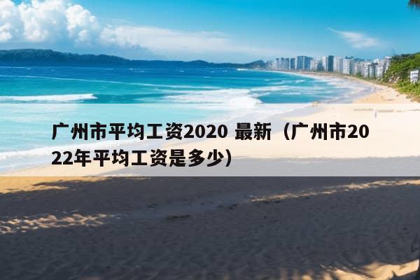 广州市平均工资2020 最新（广州市2022年平均工资是多少）