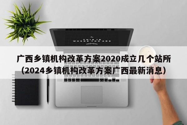 广西乡镇机构改革方案2020成立几个站所（2024乡镇机构改革方案广西最新消息）