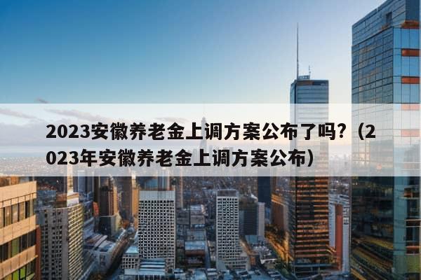 2023安徽养老金上调方案公布了吗?（2023年安徽养老金上调方案公布）