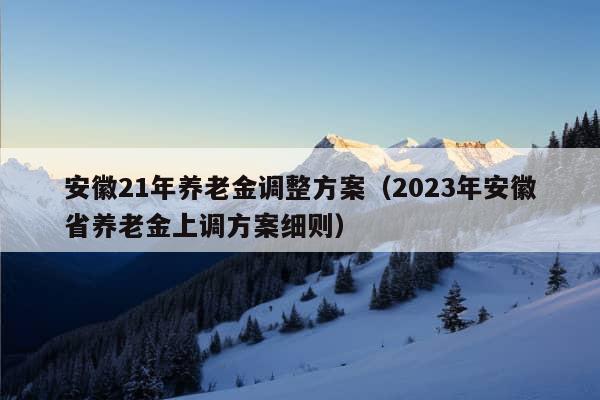 安徽21年养老金调整方案（2023年安徽省养老金上调方案细则）