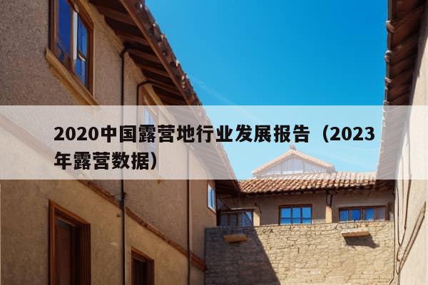 2020中国露营地行业发展报告（2023年露营数据）