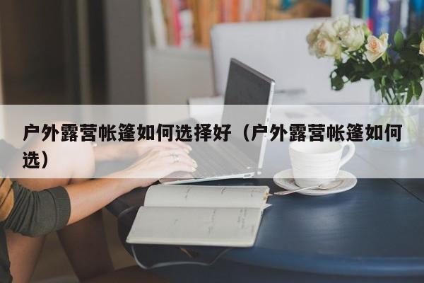 户外露营帐篷如何选择好（户外露营帐篷如何选）