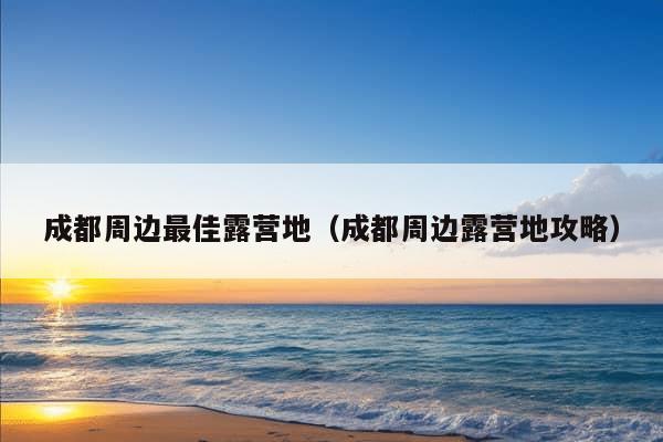 成都周边最佳露营地（成都周边露营地攻略）