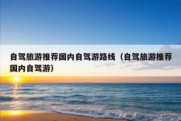 自驾旅游推荐国内自驾游路线（自驾旅游推荐国内自驾游）