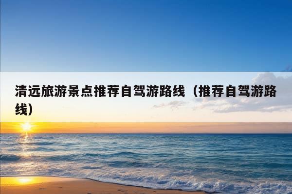 清远旅游景点推荐自驾游路线（推荐自驾游路线）