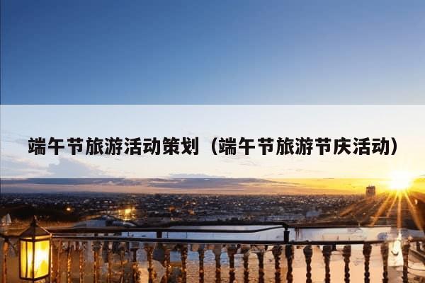 端午节旅游活动策划（端午节旅游节庆活动）