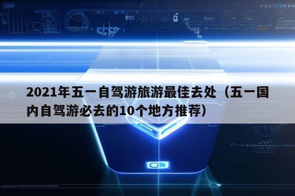 2021年五一自驾游旅游最佳去处（五一国内自驾游必去的10个地方推荐）