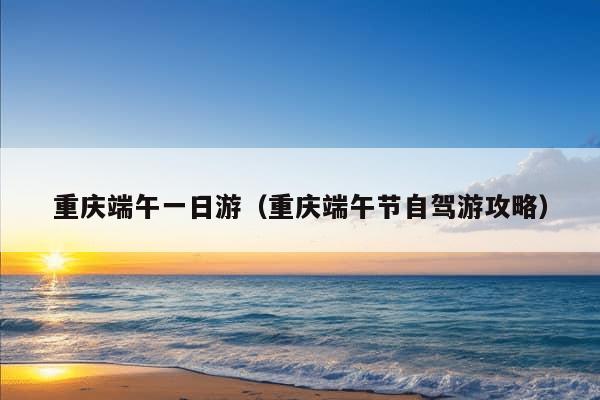 重庆端午一日游（重庆端午节自驾游攻略）