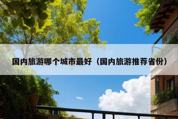 国内旅游哪个城市最好（国内旅游推荐省份）