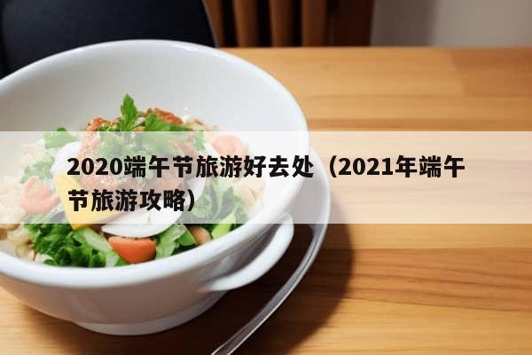 2020端午节旅游好去处（2021年端午节旅游攻略）