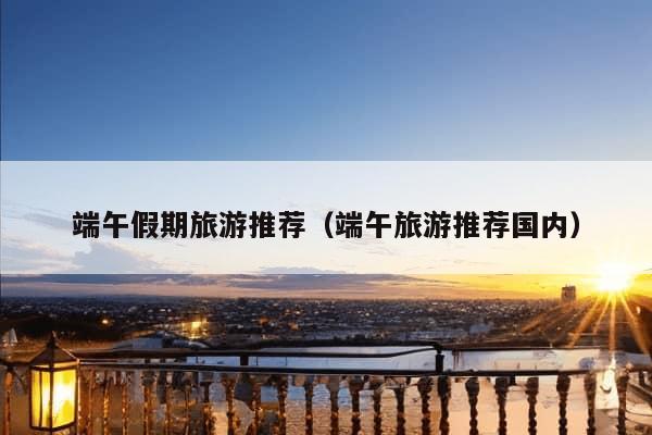 端午假期旅游推荐（端午旅游推荐国内）