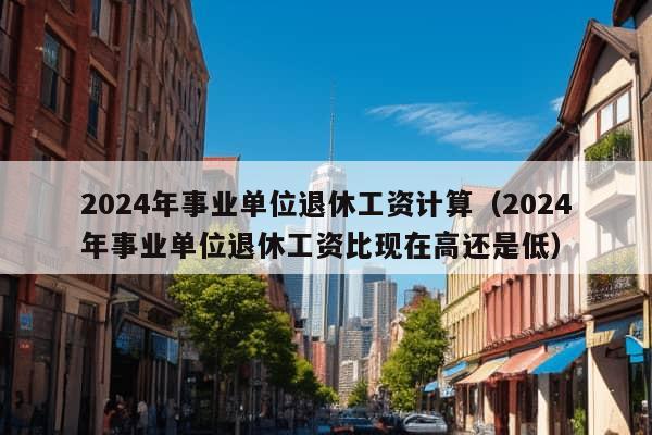 2024年事业单位退休工资计算（2024年事业单位退休工资比现在高还是低）