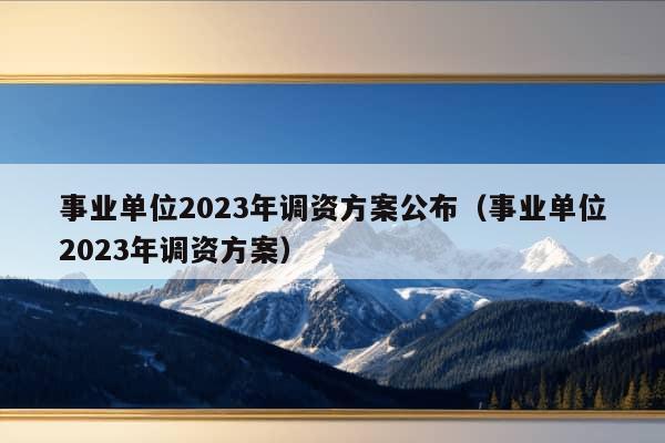 事业单位2023年调资方案公布（事业单位2023年调资方案）