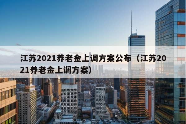 江苏2021养老金上调方案公布（江苏2021养老金上调方案）