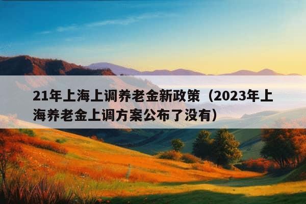 21年上海上调养老金新政策（2023年上海养老金上调方案公布了没有）