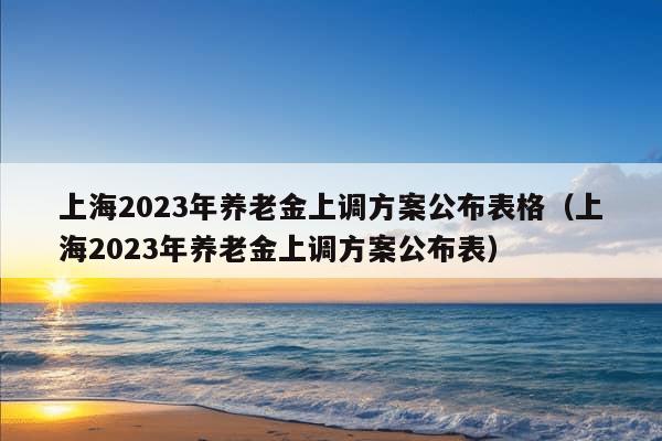 上海2023年养老金上调方案公布表格（上海2023年养老金上调方案公布表）