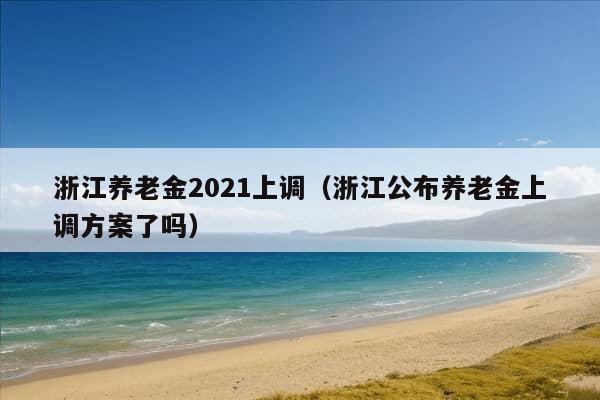 浙江养老金2021上调（浙江公布养老金上调方案了吗）