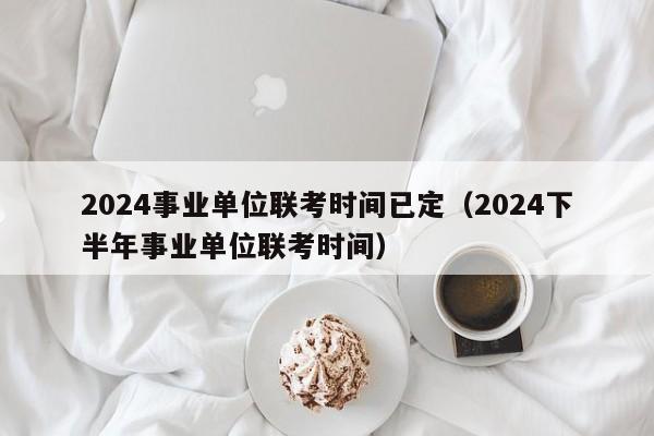 2024事业单位联考时间已定（2024下半年事业单位联考时间）