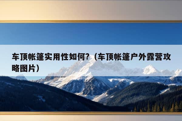 车顶帐篷实用性如何?（车顶帐篷户外露营攻略图片）