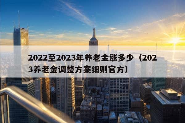 2022至2023年养老金涨多少（2023养老金调整方案细则官方）