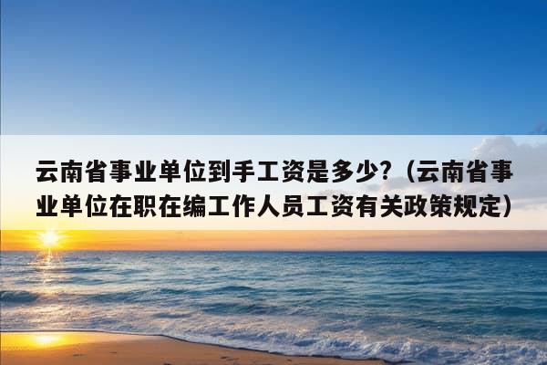 云南省事业单位到手工资是多少?（云南省事业单位在职在编工作人员工资有关政策规定）