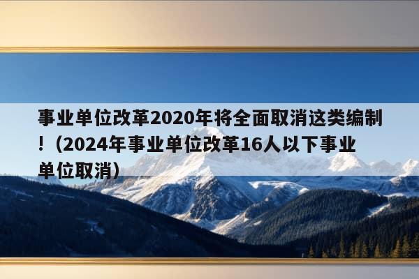 事业单位改革2020年将全面取消这类编制!（2024年事业单位改革16人以下事业单位取消）