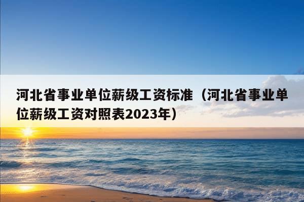 河北省事业单位薪级工资标准（河北省事业单位薪级工资对照表2023年）