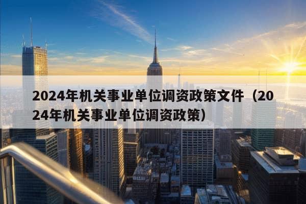 2024年机关事业单位调资政策文件（2024年机关事业单位调资政策）