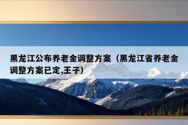 黑龙江公布养老金调整方案（黑龙江省养老金调整方案已定,王子）