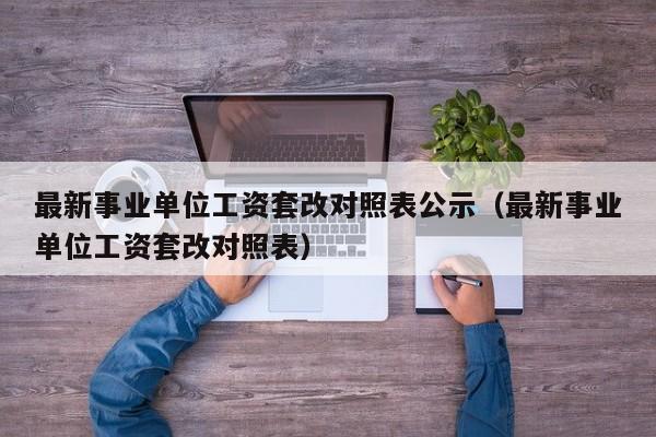 最新事业单位工资套改对照表公示（最新事业单位工资套改对照表）