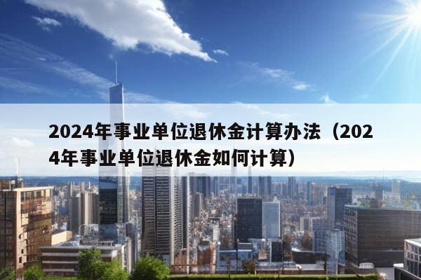 2024年事业单位退休金计算办法（2024年事业单位退休金如何计算）